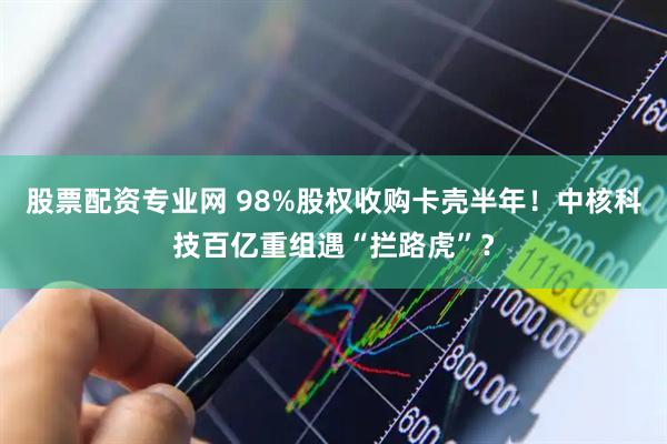 股票配资专业网 98%股权收购卡壳半年！中核科技百亿重组遇“拦路虎”？