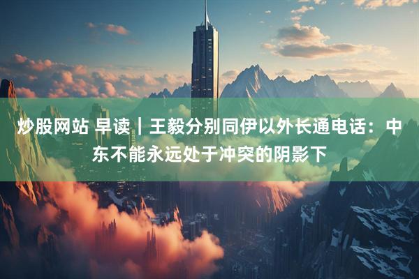 炒股网站 早读｜王毅分别同伊以外长通电话：中东不能永远处于冲突的阴影下