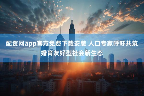 配资网app官方免费下载安装 人口专家呼吁共筑婚育友好型社会新生态