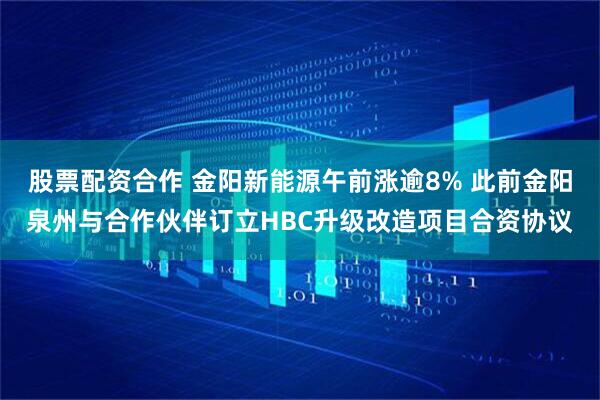 股票配资合作 金阳新能源午前涨逾8% 此前金阳泉州与合作伙伴订立HBC升级改造项目合资协议