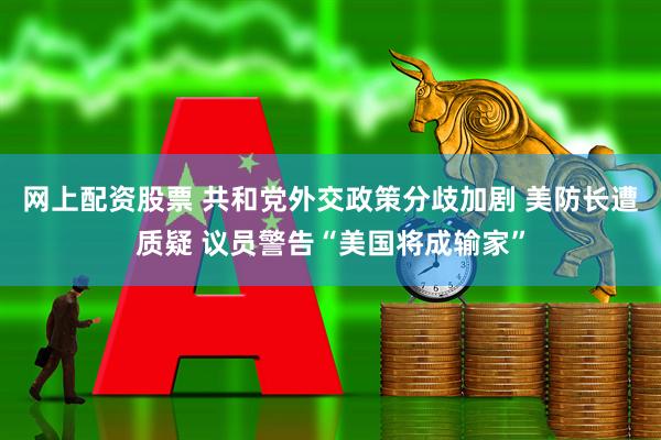 网上配资股票 共和党外交政策分歧加剧 美防长遭质疑 议员警告“美国将成输家”