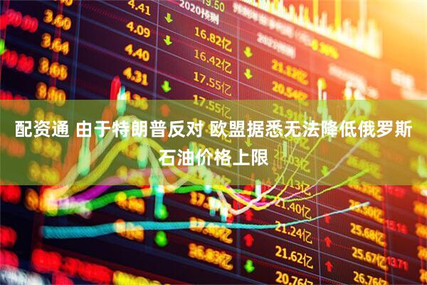 配资通 由于特朗普反对 欧盟据悉无法降低俄罗斯石油价格上限