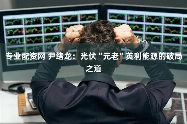 专业配资网 尹绪龙：光伏“元老”英利能源的破局之道