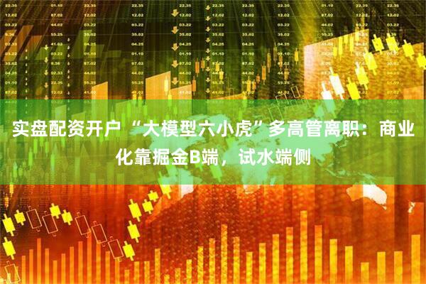 实盘配资开户 “大模型六小虎”多高管离职：商业化靠掘金B端，试水端侧