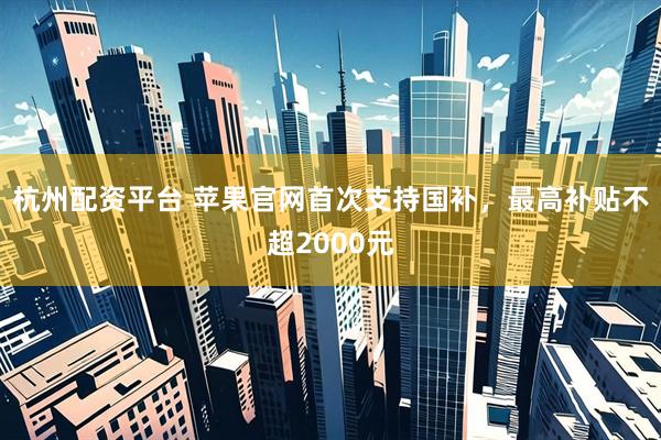 杭州配资平台 苹果官网首次支持国补，最高补贴不超2000元
