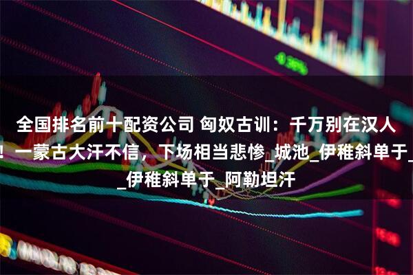 全国排名前十配资公司 匈奴古训：千万别在汉人面前建城！一蒙古大汗不信，下场相当悲惨_城池_伊稚斜单于_阿勒坦汗