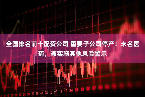 全国排名前十配资公司 重要子公司停产！未名医药，被实施其他风险警示