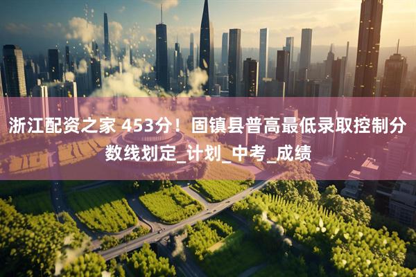 浙江配资之家 453分！固镇县普高最低录取控制分数线划定_计划_中考_成绩