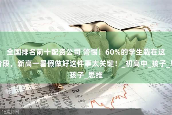 全国排名前十配资公司 警惕！60%的学生栽在这个阶段，新高一暑假做好这件事太关键！_初高中_孩子_思维