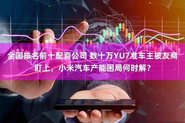 全国排名前十配资公司 数十万YU7准车主被友商盯上，小米汽车产能困局何时解？