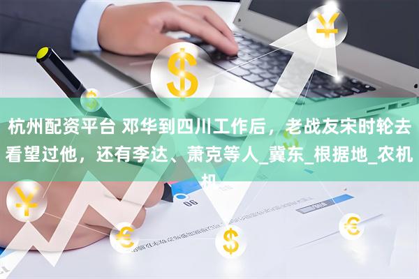 杭州配资平台 邓华到四川工作后，老战友宋时轮去看望过他，还有李达、萧克等人_冀东_根据地_农机