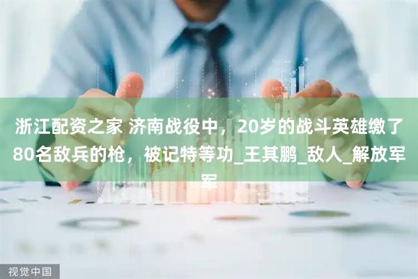 浙江配资之家 济南战役中，20岁的战斗英雄缴了80名敌兵的枪，被记特等功_王其鹏_敌人_解放军