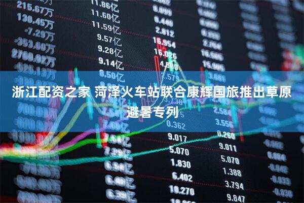 浙江配资之家 菏泽火车站联合康辉国旅推出草原避暑专列