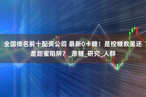 全国排名前十配资公司 最新0卡糖！是控糖救星还是甜蜜陷阱？_蔗糖_研究_人群