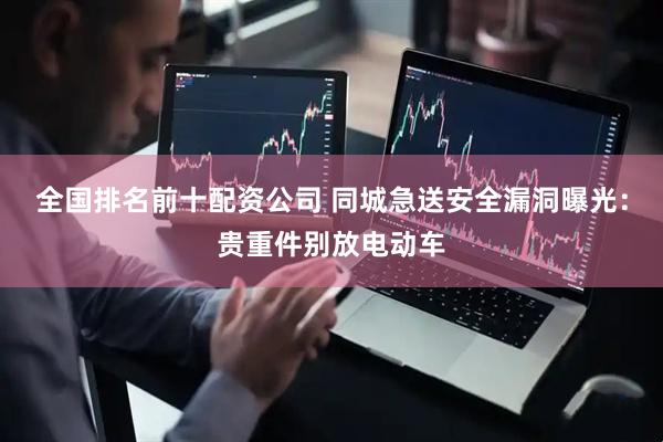 全国排名前十配资公司 同城急送安全漏洞曝光：贵重件别放电动车