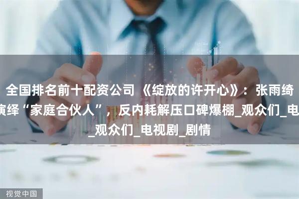 全国排名前十配资公司 《绽放的许开心》：张雨绮韩庚携手演绎“家庭合伙人”，反内耗解压口碑爆棚_观众们_电视剧_剧情