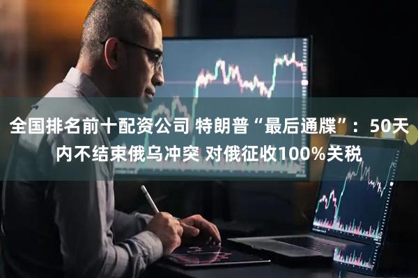 全国排名前十配资公司 特朗普“最后通牒”：50天内不结束俄乌冲突 对俄征收100%关税