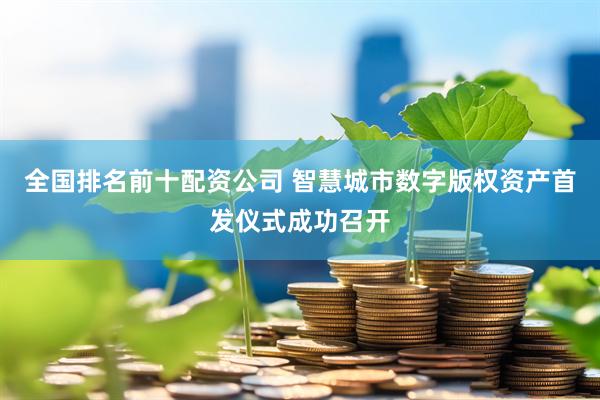 全国排名前十配资公司 智慧城市数字版权资产首发仪式成功召开