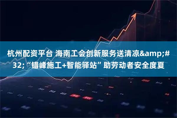杭州配资平台 海南工会创新服务送清凉&#32;“错峰施工+智能驿站”助劳动者安全度夏