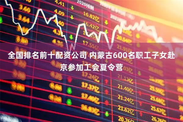 全国排名前十配资公司 内蒙古600名职工子女赴京参加工会夏令营