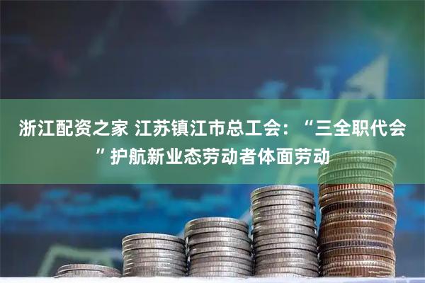 浙江配资之家 江苏镇江市总工会：“三全职代会”护航新业态劳动者体面劳动