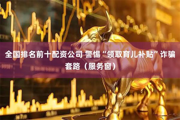 全国排名前十配资公司 警惕“领取育儿补贴”诈骗套路（服务窗）