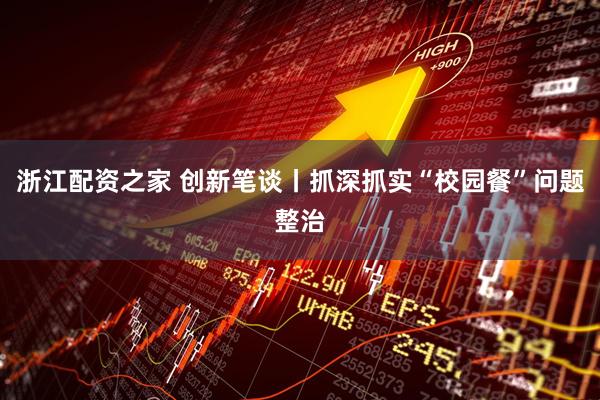浙江配资之家 创新笔谈丨抓深抓实“校园餐”问题整治