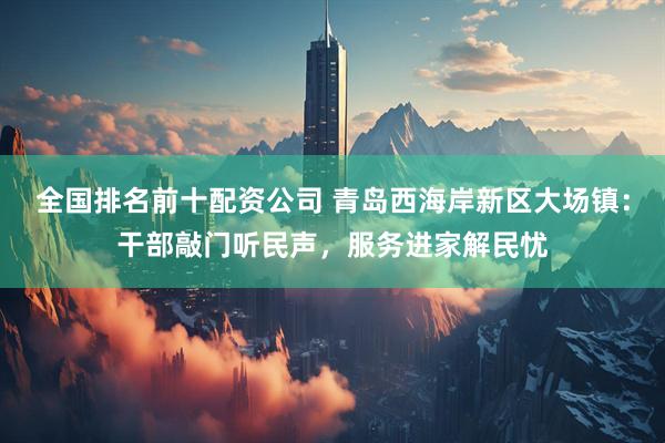 全国排名前十配资公司 青岛西海岸新区大场镇：干部敲门听民声，服务进家解民忧