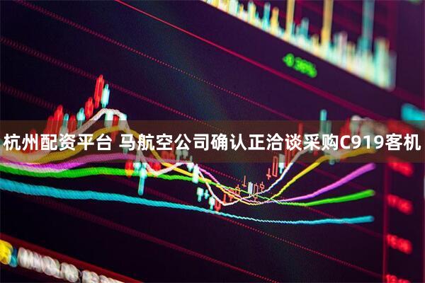 杭州配资平台 马航空公司确认正洽谈采购C919客机