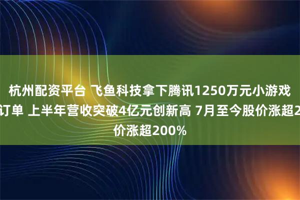 杭州配资平台 飞鱼科技拿下腾讯1250万元小游戏开发订单 上半年营收突破4亿元创新高 7月至今股价涨超200%