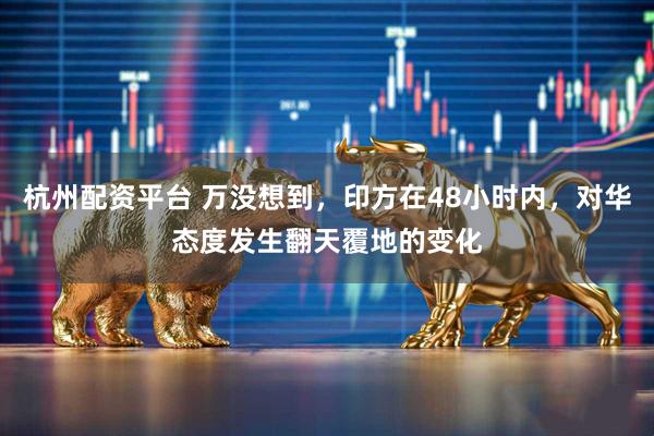 杭州配资平台 万没想到，印方在48小时内，对华态度发生翻天覆地的变化