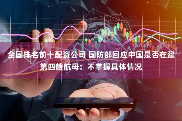 全国排名前十配资公司 国防部回应中国是否在建第四艘航母：不掌握具体情况