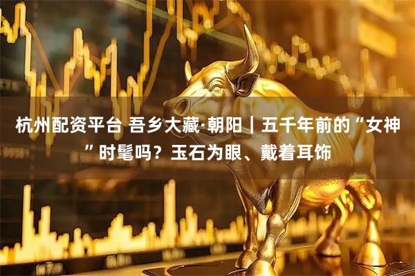 杭州配资平台 吾乡大藏·朝阳｜五千年前的“女神”时髦吗？玉石为眼、戴着耳饰