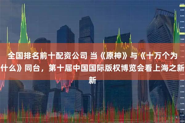 全国排名前十配资公司 当《原神》与《十万个为什么》同台，第十届中国国际版权博览会看上海之新