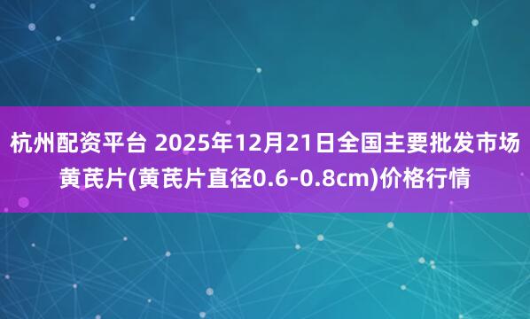 杭州配资平台 2025年12月21日全国主要批发市场黄芪片(黄芪片直径0.6-0.8cm)价格行情