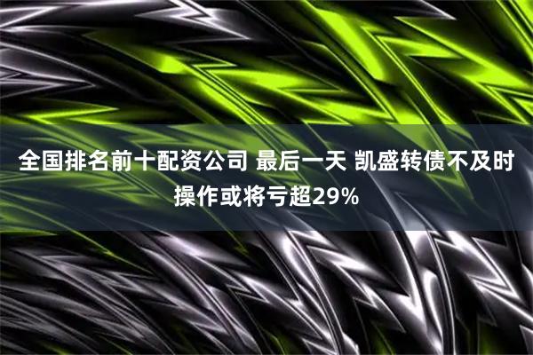 全国排名前十配资公司 最后一天 凯盛转债不及时操作或将亏超29%