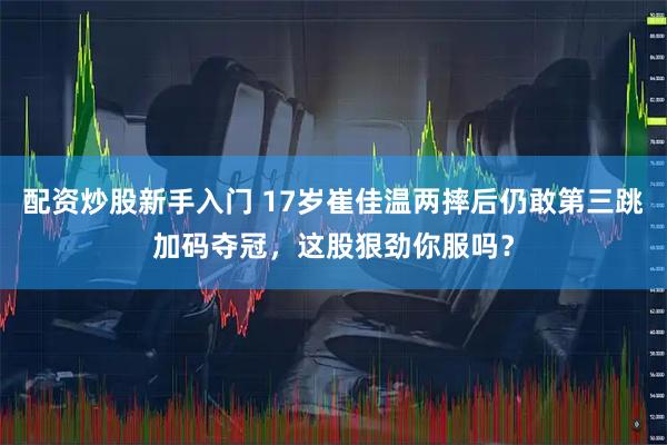 配资炒股新手入门 17岁崔佳温两摔后仍敢第三跳加码夺冠，这股狠劲你服吗？