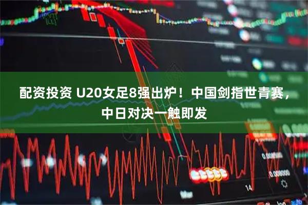 配资投资 U20女足8强出炉!中国剑指世青赛,中日对决一触即发