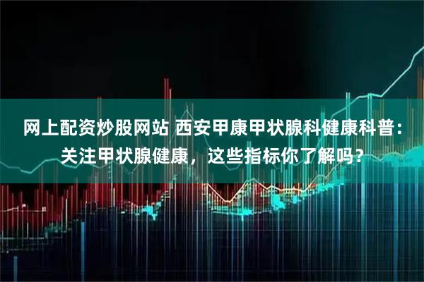 网上配资炒股网站 西安甲康甲状腺科健康科普：关注甲状腺健康，这些指标你了解吗？