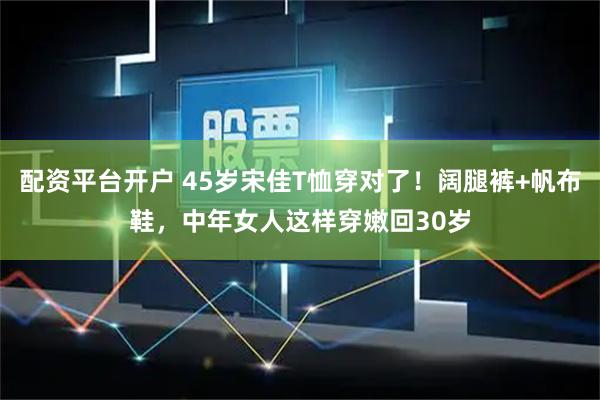 配资平台开户 45岁宋佳T恤穿对了！阔腿裤+帆布鞋，中年女人这样穿嫩回30岁