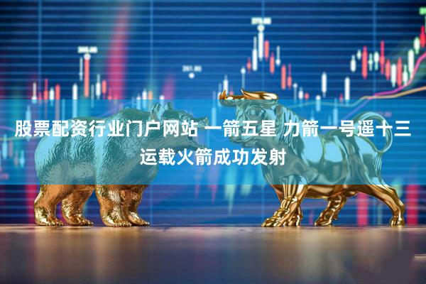 股票配资行业门户网站 一箭五星 力箭一号遥十三运载火箭成功发射