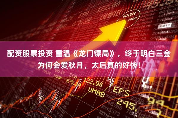 配资股票投资 重温《龙门镖局》，终于明白三金为何会爱秋月，太后真的好惨！