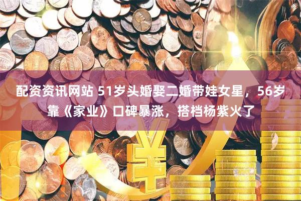 配资资讯网站 51岁头婚娶二婚带娃女星,56岁靠《家业》口碑暴涨,搭档杨紫火了