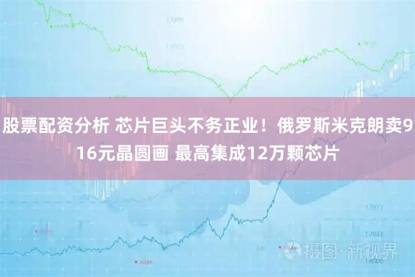 股票配资分析 芯片巨头不务正业！俄罗斯米克朗卖916元晶圆画 最高集成12万颗芯片