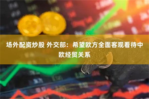 场外配资炒股 外交部：希望欧方全面客观看待中欧经贸关系